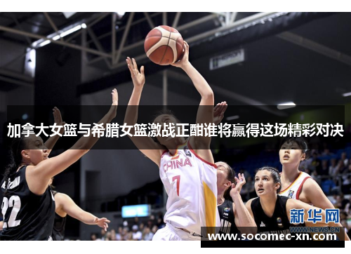 加拿大女篮与希腊女篮激战正酣谁将赢得这场精彩对决