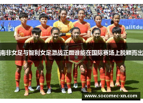 南非女足与智利女足激战正酣谁能在国际赛场上脱颖而出