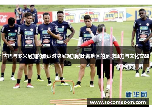 古巴与多米尼加的激烈对决展现加勒比海地区的足球魅力与文化交融