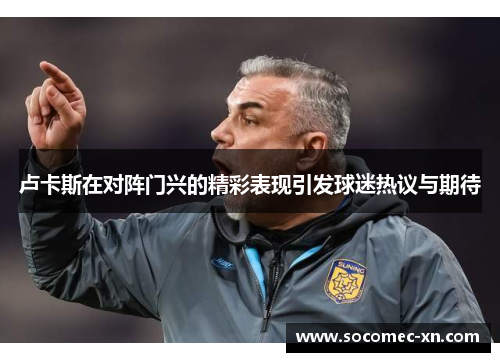 卢卡斯在对阵门兴的精彩表现引发球迷热议与期待