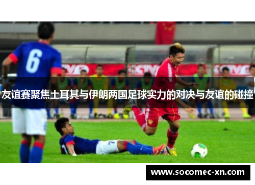 友谊赛聚焦土耳其与伊朗两国足球实力的对决与友谊的碰撞