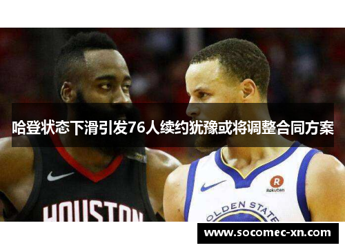 哈登状态下滑引发76人续约犹豫或将调整合同方案