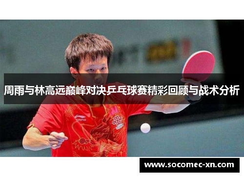 周雨与林高远巅峰对决乒乓球赛精彩回顾与战术分析