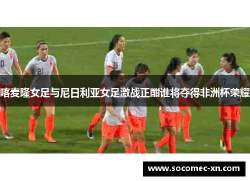 喀麦隆女足与尼日利亚女足激战正酣谁将夺得非洲杯荣耀