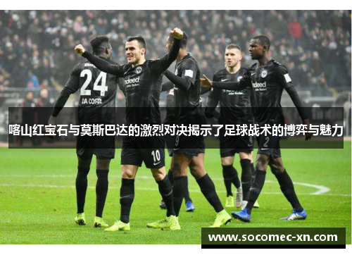 喀山红宝石与莫斯巴达的激烈对决揭示了足球战术的博弈与魅力