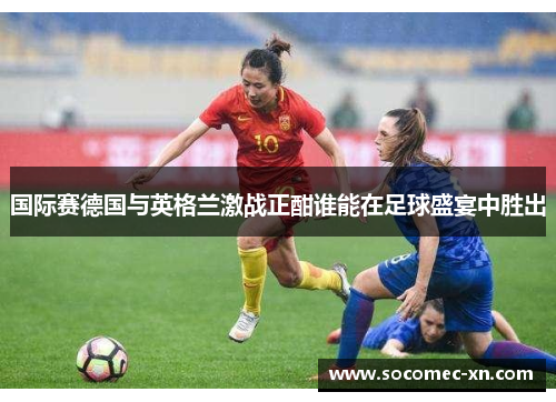 国际赛德国与英格兰激战正酣谁能在足球盛宴中胜出