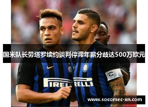 国米队长劳塔罗续约谈判停滞年薪分歧达500万欧元