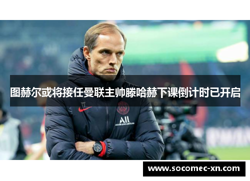 图赫尔或将接任曼联主帅滕哈赫下课倒计时已开启