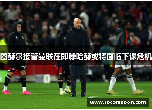 图赫尔接管曼联在即滕哈赫或将面临下课危机