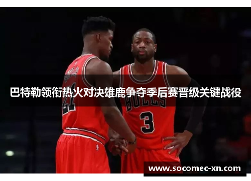巴特勒领衔热火对决雄鹿争夺季后赛晋级关键战役