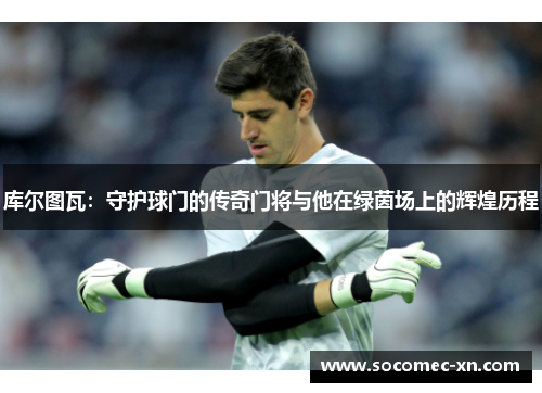 库尔图瓦：守护球门的传奇门将与他在绿茵场上的辉煌历程
