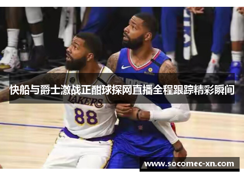 快船与爵士激战正酣球探网直播全程跟踪精彩瞬间