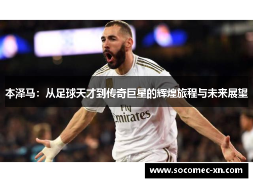 本泽马：从足球天才到传奇巨星的辉煌旅程与未来展望